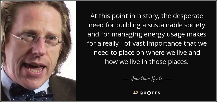 At this point in history, the desperate need for building a sustainable society and for managing energy usage makes for a really - of vast importance that we need to place on where we live and how we live in those places. - Jonathon Keats