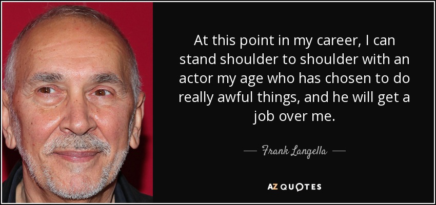 At this point in my career, I can stand shoulder to shoulder with an actor my age who has chosen to do really awful things, and he will get a job over me. - Frank Langella