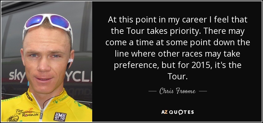 At this point in my career I feel that the Tour takes priority. There may come a time at some point down the line where other races may take preference, but for 2015, it's the Tour. - Chris Froome