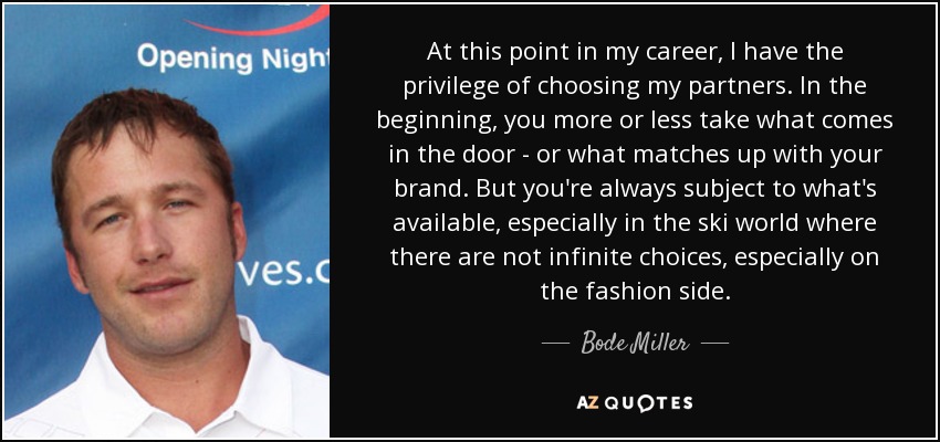 At this point in my career, I have the privilege of choosing my partners. In the beginning, you more or less take what comes in the door - or what matches up with your brand. But you're always subject to what's available, especially in the ski world where there are not infinite choices, especially on the fashion side. - Bode Miller