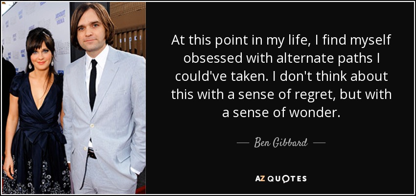 At this point in my life, I find myself obsessed with alternate paths I could've taken. I don't think about this with a sense of regret, but with a sense of wonder. - Ben Gibbard