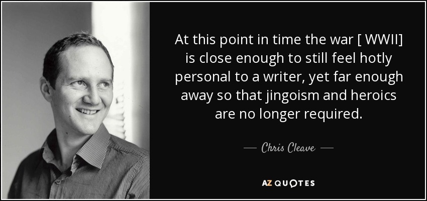 At this point in time the war [ WWII] is close enough to still feel hotly personal to a writer, yet far enough away so that jingoism and heroics are no longer required. - Chris Cleave