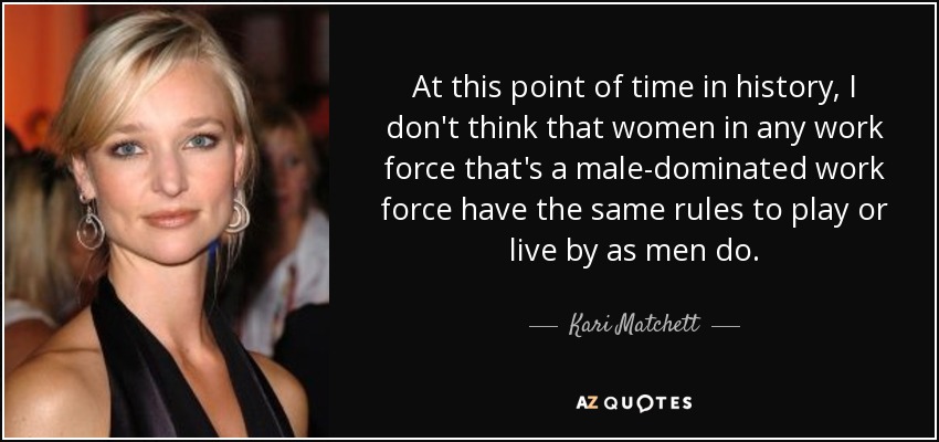 At this point of time in history, I don't think that women in any work force that's a male-dominated work force have the same rules to play or live by as men do. - Kari Matchett
