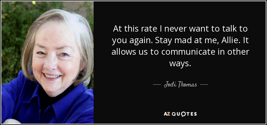 At this rate I never want to talk to you again. Stay mad at me, Allie. It allows us to communicate in other ways. - Jodi Thomas