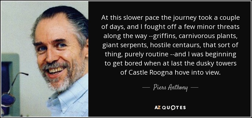 At this slower pace the journey took a couple of days, and I fought off a few minor threats along the way --griffins, carnivorous plants, giant serpents, hostile centaurs, that sort of thing, purely routine --and I was beginning to get bored when at last the dusky towers of Castle Roogna hove into view. - Piers Anthony