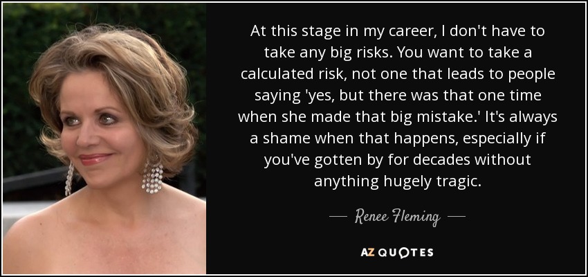 At this stage in my career, I don't have to take any big risks. You want to take a calculated risk, not one that leads to people saying 'yes, but there was that one time when she made that big mistake.' It's always a shame when that happens, especially if you've gotten by for decades without anything hugely tragic. - Renee Fleming