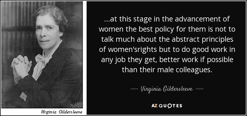 ...at this stage in the advancement of women the best policy for them is not to talk much about the abstract principles of women'srights but to do good work in any job they get, better work if possible than their male colleagues. - Virginia Gildersleeve