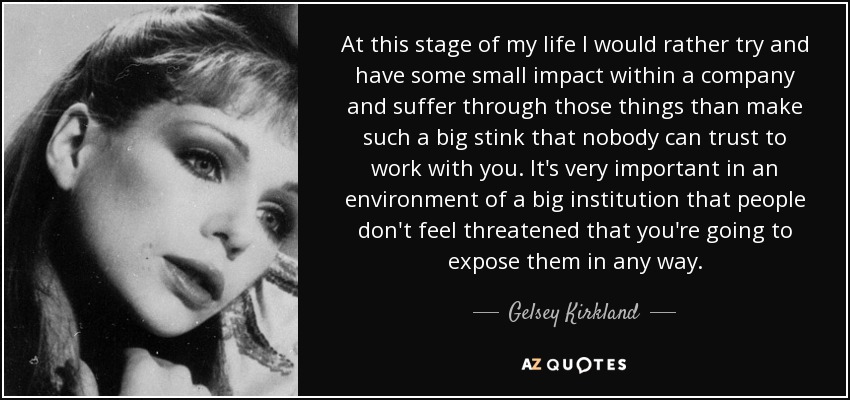 At this stage of my life I would rather try and have some small impact within a company and suffer through those things than make such a big stink that nobody can trust to work with you. It's very important in an environment of a big institution that people don't feel threatened that you're going to expose them in any way. - Gelsey Kirkland