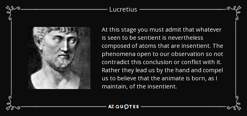 At this stage you must admit that whatever is seen to be sentient is nevertheless composed of atoms that are insentient. The phenomena open to our observation so not contradict this conclusion or conflict with it. Rather they lead us by the hand and compel us to believe that the animate is born, as I maintain, of the insentient. - Lucretius