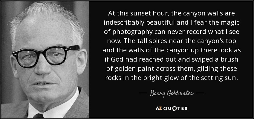 At this sunset hour, the canyon walls are indescribably beautiful and I fear the magic of photography can never record what I see now. The tall spires near the canyon's top and the walls of the canyon up there look as if God had reached out and swiped a brush of golden paint across them, gilding these rocks in the bright glow of the setting sun. - Barry Goldwater