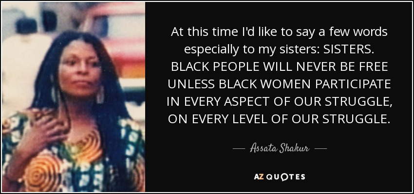 At this time I'd like to say a few words especially to my sisters: SISTERS. BLACK PEOPLE WILL NEVER BE FREE UNLESS BLACK WOMEN PARTICIPATE IN EVERY ASPECT OF OUR STRUGGLE, ON EVERY LEVEL OF OUR STRUGGLE. - Assata Shakur