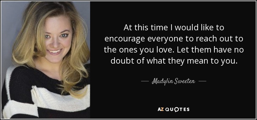 At this time I would like to encourage everyone to reach out to the ones you love. Let them have no doubt of what they mean to you. - Madylin Sweeten