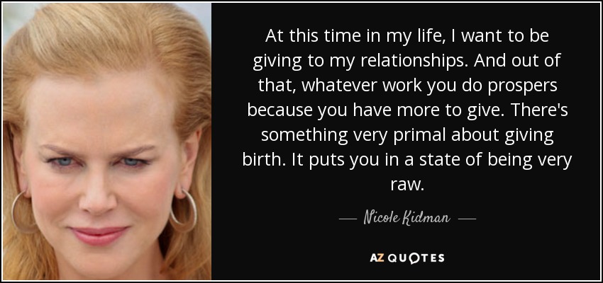 At this time in my life, I want to be giving to my relationships. And out of that, whatever work you do prospers because you have more to give. There's something very primal about giving birth. It puts you in a state of being very raw. - Nicole Kidman