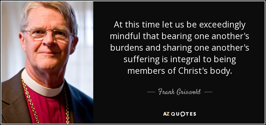At this time let us be exceedingly mindful that bearing one another's burdens and sharing one another's suffering is integral to being members of Christ's body. - Frank Griswold
