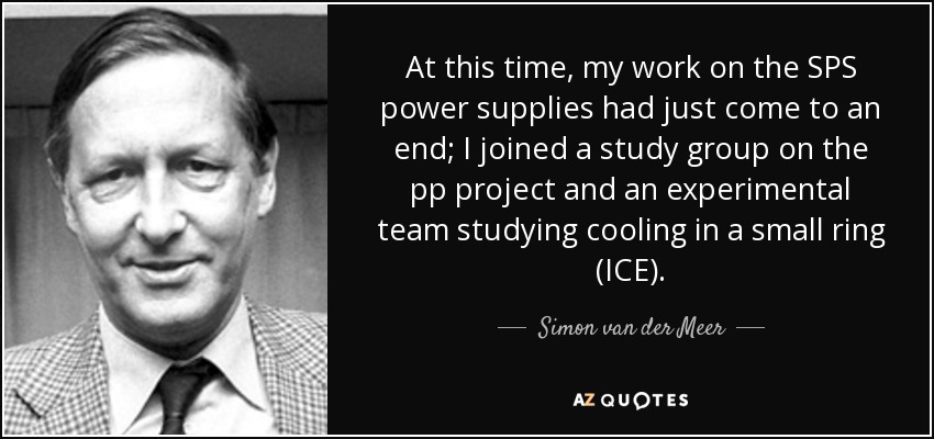 At this time, my work on the SPS power supplies had just come to an end; I joined a study group on the pp project and an experimental team studying cooling in a small ring (ICE). - Simon van der Meer