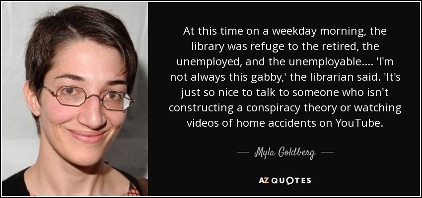 At this time on a weekday morning, the library was refuge to the retired, the unemployed, and the unemployable. ... 'I'm not always this gabby,' the librarian said. 'It's just so nice to talk to someone who isn't constructing a conspiracy theory or watching videos of home accidents on YouTube. - Myla Goldberg