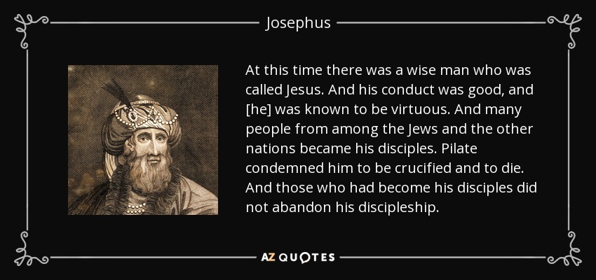 At this time there was a wise man who was called Jesus. And his conduct was good, and [he] was known to be virtuous. And many people from among the Jews and the other nations became his disciples. Pilate condemned him to be crucified and to die. And those who had become his disciples did not abandon his discipleship. - Josephus