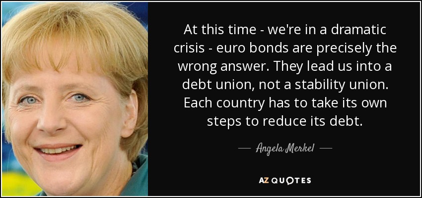 At this time - we're in a dramatic crisis - euro bonds are precisely the wrong answer. They lead us into a debt union, not a stability union. Each country has to take its own steps to reduce its debt. - Angela Merkel