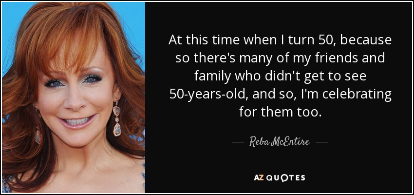 At this time when I turn 50, because so there's many of my friends and family who didn't get to see 50-years-old, and so, I'm celebrating for them too. - Reba McEntire