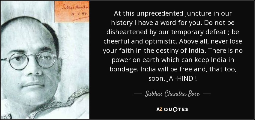 At this unprecedented juncture in our history I have a word for you. Do not be disheartened by our temporary defeat ; be cheerful and optimistic. Above all, never lose your faith in the destiny of India. There is no power on earth which can keep India in bondage. India will be free and, that too, soon. JAl-HIND ! - Subhas Chandra Bose