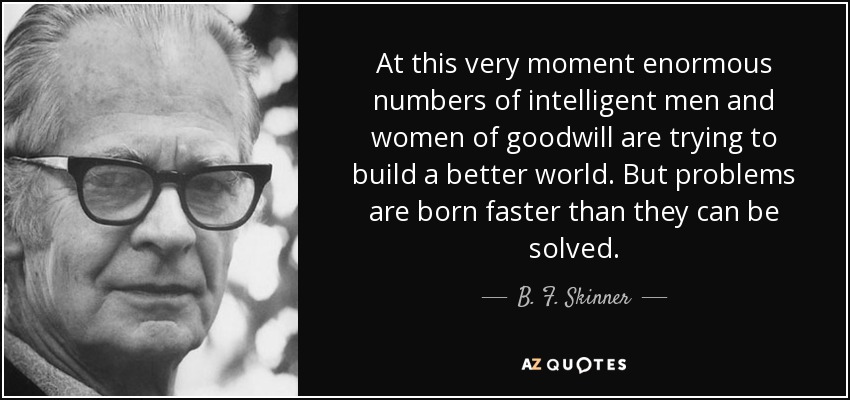 At this very moment enormous numbers of intelligent men and women of goodwill are trying to build a better world. But problems are born faster than they can be solved. - B. F. Skinner