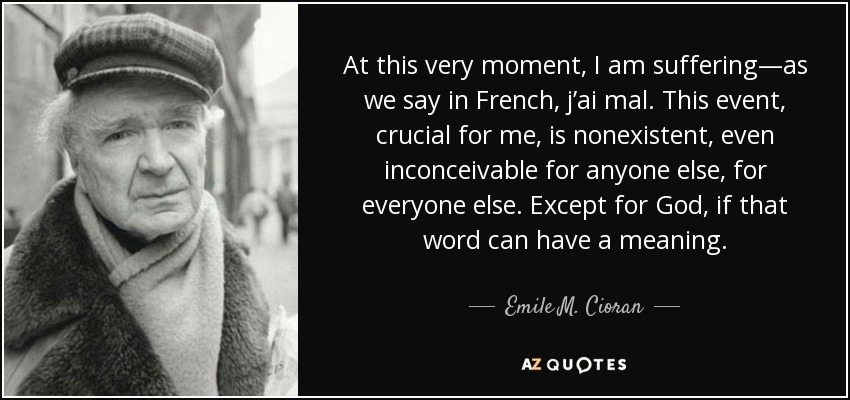 At this very moment, I am suffering—as we say in French, j’ai mal. This event, crucial for me, is nonexistent, even inconceivable for anyone else, for everyone else. Except for God, if that word can have a meaning. - Emile M. Cioran