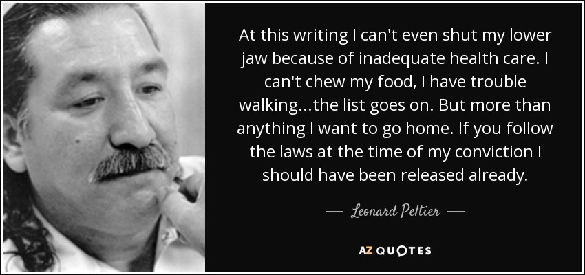 At this writing I can't even shut my lower jaw because of inadequate health care. I can't chew my food, I have trouble walking...the list goes on. But more than anything I want to go home. If you follow the laws at the time of my conviction I should have been released already. - Leonard Peltier