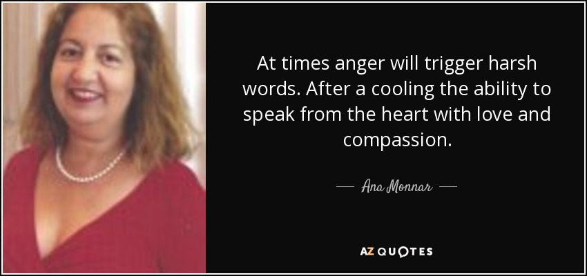 At times anger will trigger harsh words. After a cooling the ability to speak from the heart with love and compassion. - Ana Monnar