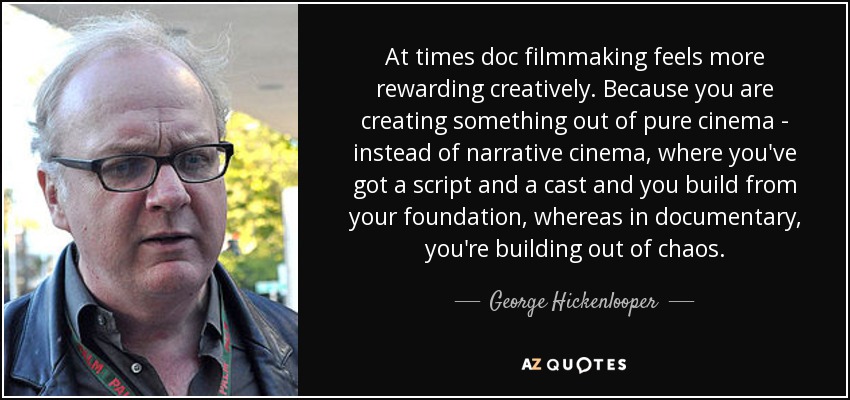 At times doc filmmaking feels more rewarding creatively. Because you are creating something out of pure cinema - instead of narrative cinema, where you've got a script and a cast and you build from your foundation, whereas in documentary, you're building out of chaos. - George Hickenlooper
