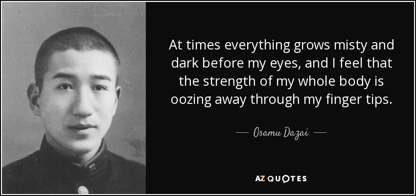 At times everything grows misty and dark before my eyes, and I feel that the strength of my whole body is oozing away through my finger tips. - Osamu Dazai