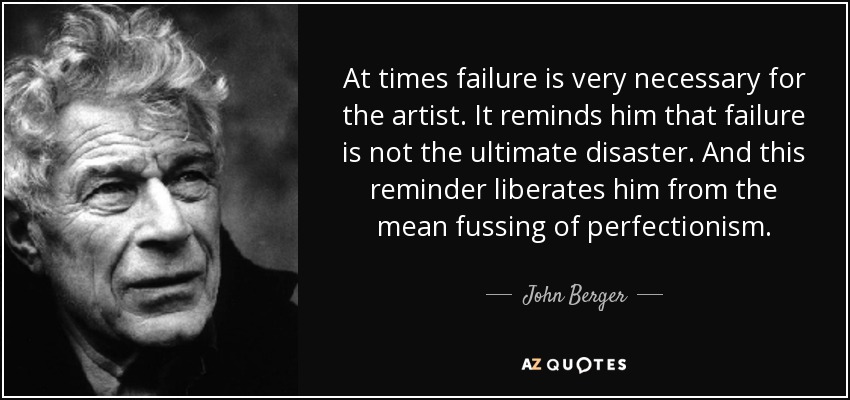 At times failure is very necessary for the artist. It reminds him that failure is not the ultimate disaster. And this reminder liberates him from the mean fussing of perfectionism. - John Berger