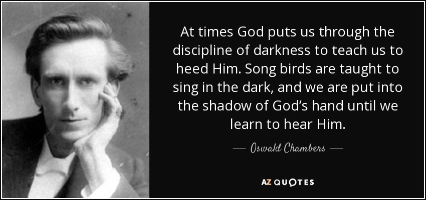 At times God puts us through the discipline of darkness to teach us to heed Him. Song birds are taught to sing in the dark, and we are put into the shadow of God’s hand until we learn to hear Him. - Oswald Chambers