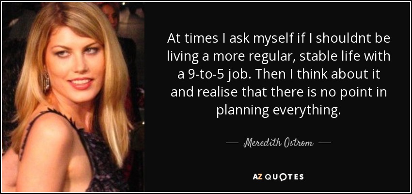 At times I ask myself if I shouldnt be living a more regular, stable life with a 9-to-5 job. Then I think about it and realise that there is no point in planning everything. - Meredith Ostrom
