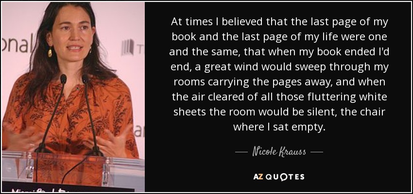 At times I believed that the last page of my book and the last page of my life were one and the same, that when my book ended I'd end, a great wind would sweep through my rooms carrying the pages away, and when the air cleared of all those fluttering white sheets the room would be silent, the chair where I sat empty. - Nicole Krauss