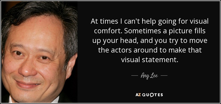 At times I can't help going for visual comfort. Sometimes a picture fills up your head, and you try to move the actors around to make that visual statement. - Ang Lee