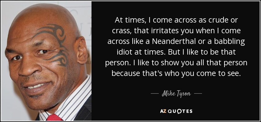 At times, I come across as crude or crass, that irritates you when I come across like a Neanderthal or a babbling idiot at times. But I like to be that person. I like to show you all that person because that's who you come to see. - Mike Tyson