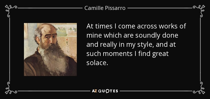 At times I come across works of mine which are soundly done and really in my style, and at such moments I find great solace. - Camille Pissarro