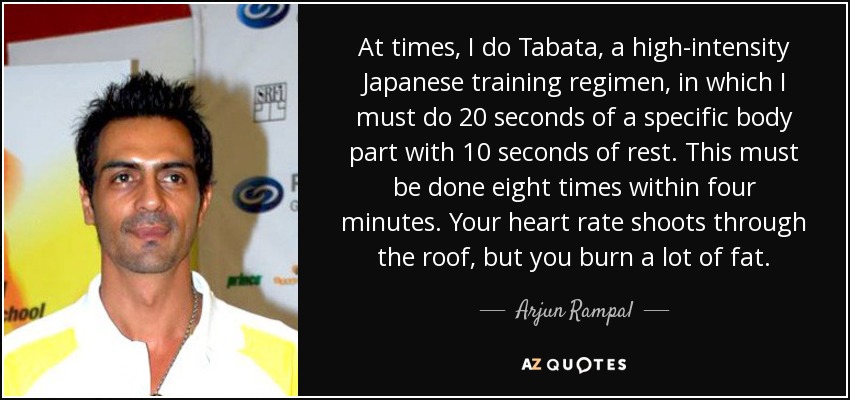At times, I do Tabata, a high-intensity Japanese training regimen, in which I must do 20 seconds of a specific body part with 10 seconds of rest. This must be done eight times within four minutes. Your heart rate shoots through the roof, but you burn a lot of fat. - Arjun Rampal