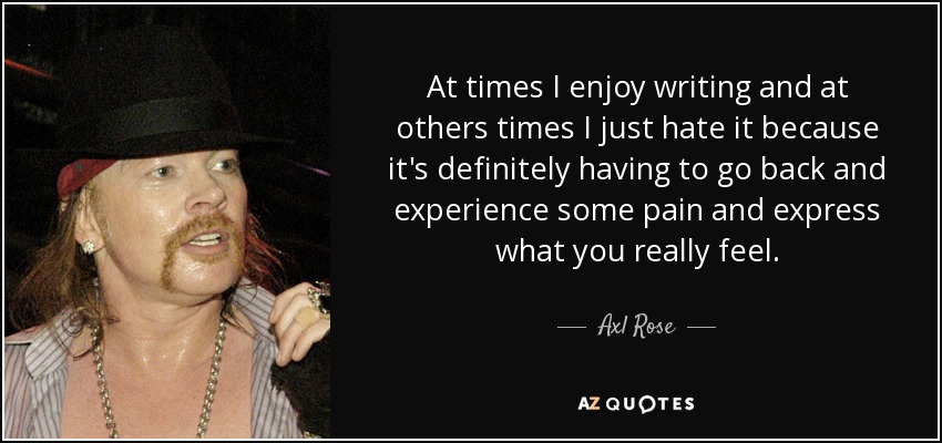 At times I enjoy writing and at others times I just hate it because it's definitely having to go back and experience some pain and express what you really feel. - Axl Rose