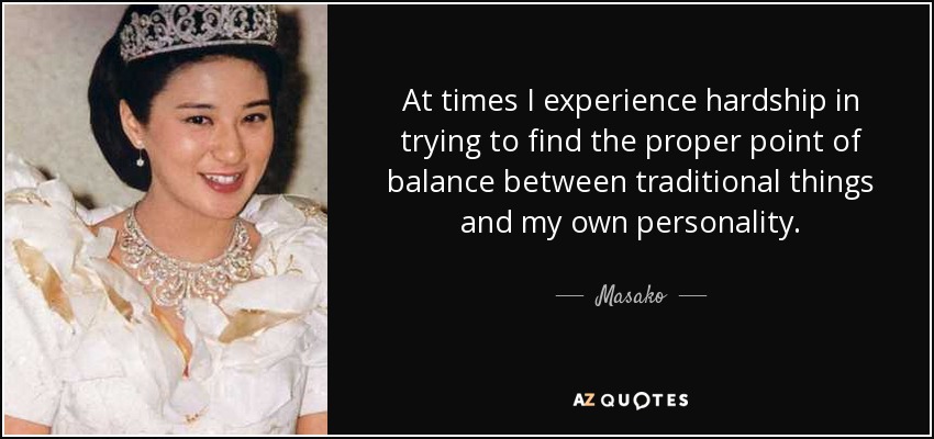 At times I experience hardship in trying to find the proper point of balance between traditional things and my own personality. - Masako, Crown Princess of Japan