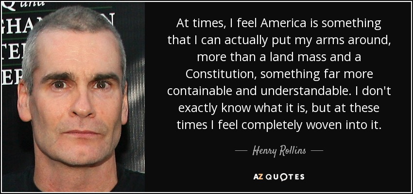 At times, I feel America is something that I can actually put my arms around, more than a land mass and a Constitution, something far more containable and understandable. I don't exactly know what it is, but at these times I feel completely woven into it. - Henry Rollins