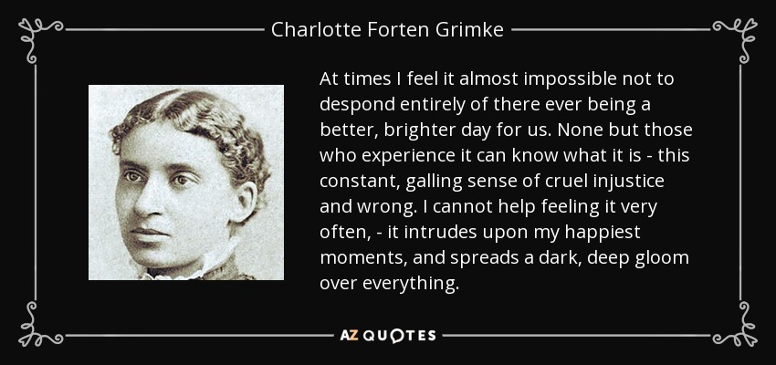 At times I feel it almost impossible not to despond entirely of there ever being a better, brighter day for us. None but those who experience it can know what it is - this constant, galling sense of cruel injustice and wrong. I cannot help feeling it very often, - it intrudes upon my happiest moments, and spreads a dark, deep gloom over everything. - Charlotte Forten Grimke