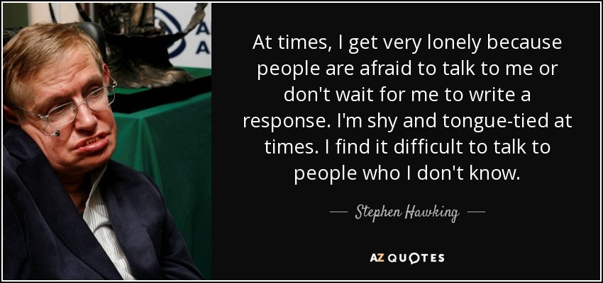 At times, I get very lonely because people are afraid to talk to me or don't wait for me to write a response. I'm shy and tongue-tied at times. I find it difficult to talk to people who I don't know. - Stephen Hawking