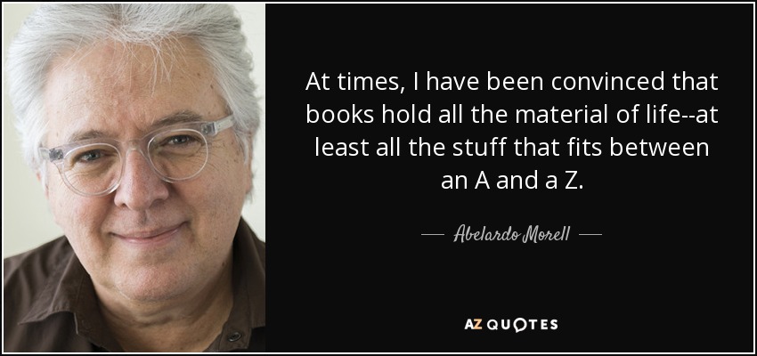 At times, I have been convinced that books hold all the material of life--at least all the stuff that fits between an A and a Z. - Abelardo Morell