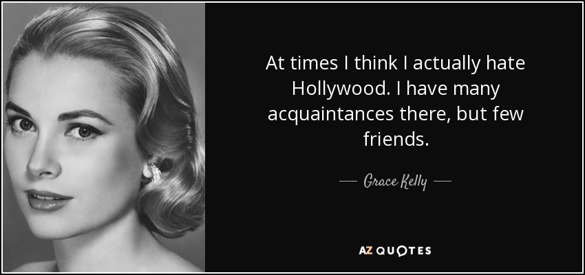 At times I think I actually hate Hollywood. I have many acquaintances there, but few friends. - Grace Kelly