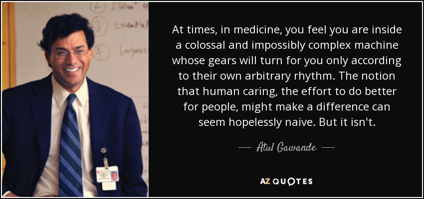 At times, in medicine, you feel you are inside a colossal and impossibly complex machine whose gears will turn for you only according to their own arbitrary rhythm. The notion that human caring, the effort to do better for people, might make a difference can seem hopelessly naive. But it isn't. - Atul Gawande