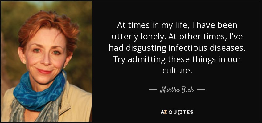 At times in my life, I have been utterly lonely. At other times, I've had disgusting infectious diseases. Try admitting these things in our culture. - Martha Beck