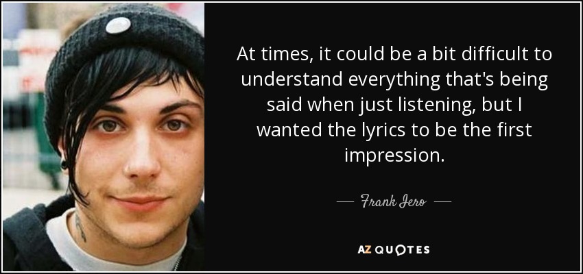At times, it could be a bit difficult to understand everything that's being said when just listening, but I wanted the lyrics to be the first impression. - Frank Iero