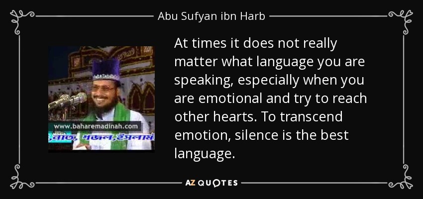 At times it does not really matter what language you are speaking, especially when you are emotional and try to reach other hearts. To transcend emotion, silence is the best language. - Abu Sufyan ibn Harb
