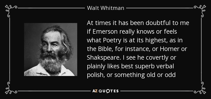 At times it has been doubtful to me if Emerson really knows or feels what Poetry is at its highest, as in the Bible, for instance, or Homer or Shakspeare. I see he covertly or plainly likes best superb verbal polish, or something old or odd - Walt Whitman